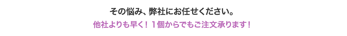 その悩み、弊社にお任せください。他社よりも早く!1個からでもご注文承ります!
