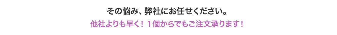 その悩み、弊社にお任せください。他社よりも早く！1個からでもご注文承ります！